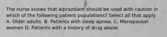 The nurse knows that alprazolam should be used with caution in which of the following patient populations? Select all that apply. A. Older adults. B. Patients with sleep apnea. C. Menopausal women D. Patients with a history of drug abuse.