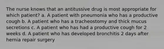 The nurse knows that an antitussive drug is most appropriate for which patient? a. A patient with pneumonia who has a productive cough b. A patient who has a tracheostomy and thick mucus secretions c. A patient who has had a productive cough for 2 weeks d. A patient who has developed bronchitis 2 days after hernia repair surgery