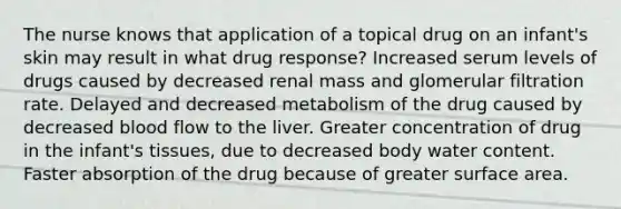 The nurse knows that application of a topical drug on an infant's skin may result in what drug response? Increased serum levels of drugs caused by decreased renal mass and glomerular filtration rate. Delayed and decreased metabolism of the drug caused by decreased blood flow to the liver. Greater concentration of drug in the infant's tissues, due to decreased body water content. Faster absorption of the drug because of greater surface area.