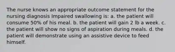 The nurse knows an appropriate outcome statement for the nursing diagnosis Impaired swallowing is: a. the patient will consume 50% of his meal. b. the patient will gain 2 lb a week. c. the patient will show no signs of aspiration during meals. d. the patient will demonstrate using an assistive device to feed himself.