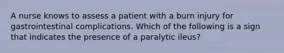 A nurse knows to assess a patient with a burn injury for gastrointestinal complications. Which of the following is a sign that indicates the presence of a paralytic ileus?