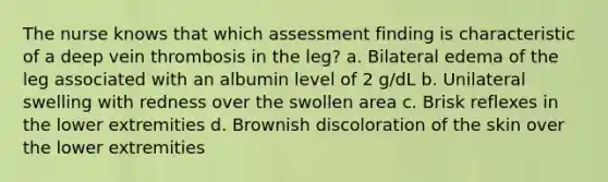 The nurse knows that which assessment finding is characteristic of a deep vein thrombosis in the leg? a. Bilateral edema of the leg associated with an albumin level of 2 g/dL b. Unilateral swelling with redness over the swollen area c. Brisk reflexes in the lower extremities d. Brownish discoloration of the skin over the lower extremities