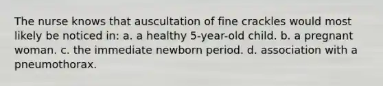 The nurse knows that auscultation of fine crackles would most likely be noticed in: a. a healthy 5-year-old child. b. a pregnant woman. c. the immediate newborn period. d. association with a pneumothorax.