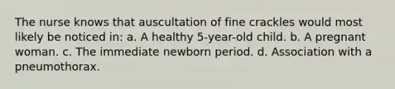 The nurse knows that auscultation of fine crackles would most likely be noticed in: a. A healthy 5-year-old child. b. A pregnant woman. c. The immediate newborn period. d. Association with a pneumothorax.