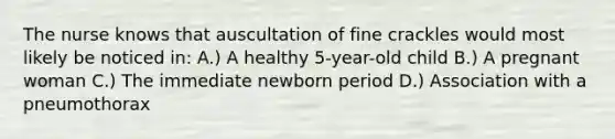 The nurse knows that auscultation of fine crackles would most likely be noticed in: A.) A healthy 5-year-old child B.) A pregnant woman C.) The immediate newborn period D.) Association with a pneumothorax