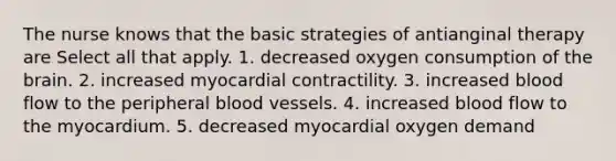 The nurse knows that the basic strategies of antianginal therapy are Select all that apply. 1. decreased oxygen consumption of the brain. 2. increased myocardial contractility. 3. increased blood flow to the peripheral blood vessels. 4. increased blood flow to the myocardium. 5. decreased myocardial oxygen demand