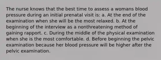 The nurse knows that the best time to assess a womans blood pressure during an initial prenatal visit is: a. At the end of the examination when she will be the most relaxed. b. At the beginning of the interview as a nonthreatening method of gaining rapport. c. During the middle of the physical examination when she is the most comfortable. d. Before beginning the pelvic examination because her blood pressure will be higher after the pelvic examination.