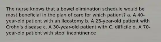 The nurse knows that a bowel elimination schedule would be most beneficial in the plan of care for which patient? a. A 40-year-old patient with an ileostomy b. A 25-year-old patient with Crohn's disease c. A 30-year-old patient with C. difficile d. A 70-year-old patient with stool incontinence