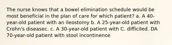 The nurse knows that a bowel elimination schedule would be most beneficial in the plan of care for which patient? a. A 40-year-old patient with an ileostomy b. A 25-year-old patient with Crohn's diseasec. c. A 30-year-old patient with C. difficiled. DA 70-year-old patient with stool incontinence