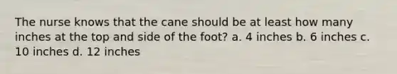 The nurse knows that the cane should be at least how many inches at the top and side of the foot? a. 4 inches b. 6 inches c. 10 inches d. 12 inches