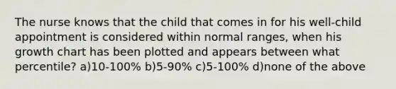 The nurse knows that the child that comes in for his well-child appointment is considered within normal ranges, when his growth chart has been plotted and appears between what percentile? a)10-100% b)5-90% c)5-100% d)none of the above