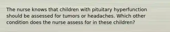 The nurse knows that children with pituitary hyperfunction should be assessed for tumors or headaches. Which other condition does the nurse assess for in these children?