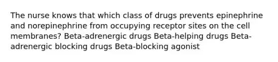 The nurse knows that which class of drugs prevents epinephrine and norepinephrine from occupying receptor sites on the cell membranes? Beta-adrenergic drugs Beta-helping drugs Beta-adrenergic blocking drugs Beta-blocking agonist