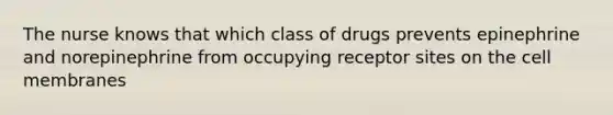 The nurse knows that which class of drugs prevents epinephrine and norepinephrine from occupying receptor sites on the cell membranes