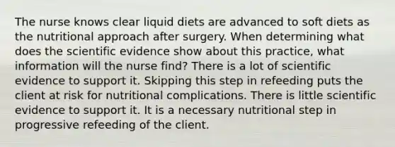 The nurse knows clear liquid diets are advanced to soft diets as the nutritional approach after surgery. When determining what does the scientific evidence show about this practice, what information will the nurse find? There is a lot of scientific evidence to support it. Skipping this step in refeeding puts the client at risk for nutritional complications. There is little scientific evidence to support it. It is a necessary nutritional step in progressive refeeding of the client.