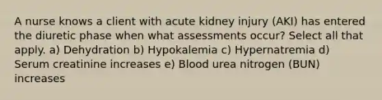 A nurse knows a client with acute kidney injury (AKI) has entered the diuretic phase when what assessments occur? Select all that apply. a) Dehydration b) Hypokalemia c) Hypernatremia d) Serum creatinine increases e) Blood urea nitrogen (BUN) increases