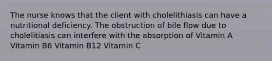 The nurse knows that the client with cholelithiasis can have a nutritional deficiency. The obstruction of bile flow due to cholelitiasis can interfere with the absorption of Vitamin A Vitamin B6 Vitamin B12 Vitamin C