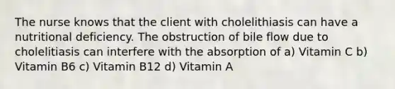 The nurse knows that the client with cholelithiasis can have a nutritional deficiency. The obstruction of bile flow due to cholelitiasis can interfere with the absorption of a) Vitamin C b) Vitamin B6 c) Vitamin B12 d) Vitamin A