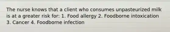 The nurse knows that a client who consumes unpasteurized milk is at a greater risk for: 1. Food allergy 2. Foodborne intoxication 3. Cancer 4. Foodborne infection