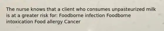 The nurse knows that a client who consumes unpasteurized milk is at a greater risk for: Foodborne infection Foodborne intoxication Food allergy Cancer