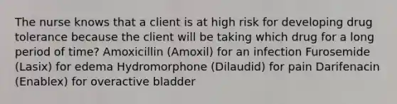 The nurse knows that a client is at high risk for developing drug tolerance because the client will be taking which drug for a long period of time? Amoxicillin (Amoxil) for an infection Furosemide (Lasix) for edema Hydromorphone (Dilaudid) for pain Darifenacin (Enablex) for overactive bladder