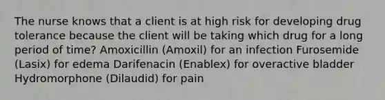 The nurse knows that a client is at high risk for developing drug tolerance because the client will be taking which drug for a long period of time? Amoxicillin (Amoxil) for an infection Furosemide (Lasix) for edema Darifenacin (Enablex) for overactive bladder Hydromorphone (Dilaudid) for pain