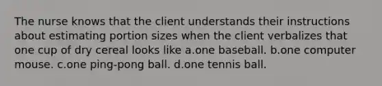 The nurse knows that the client understands their instructions about estimating portion sizes when the client verbalizes that one cup of dry cereal looks like a.one baseball. b.one computer mouse. c.one ping-pong ball. d.one tennis ball.