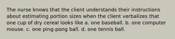 The nurse knows that the client understands their instructions about estimating portion sizes when the client verbalizes that one cup of dry cereal looks like a. one baseball. b. one computer mouse. c. one ping-pong ball. d. one tennis ball.