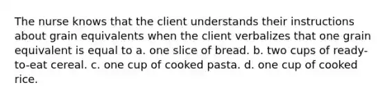 The nurse knows that the client understands their instructions about grain equivalents when the client verbalizes that one grain equivalent is equal to a. one slice of bread. b. two cups of ready-to-eat cereal. c. one cup of cooked pasta. d. one cup of cooked rice.