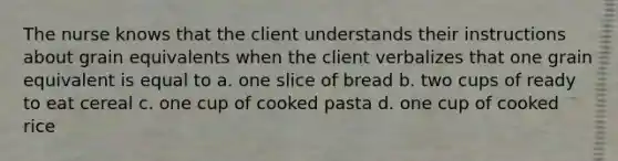 The nurse knows that the client understands their instructions about grain equivalents when the client verbalizes that one grain equivalent is equal to a. one slice of bread b. two cups of ready to eat cereal c. one cup of cooked pasta d. one cup of cooked rice