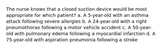 The nurse knows that a closed suction device would be most appropriate for which patient? a. A 5-year-old with an asthma attack following severe allergies b. A 24-year-old with a right pneumothorax following a motor vehicle accident c. A 50-year-old with pulmonary edema following a myocardial infarction d. A 75-year-old with aspiration pneumonia following a stroke