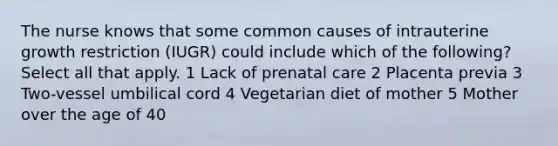 The nurse knows that some common causes of intrauterine growth restriction (IUGR) could include which of the following? Select all that apply. 1 Lack of prenatal care 2 Placenta previa 3 Two-vessel umbilical cord 4 Vegetarian diet of mother 5 Mother over the age of 40