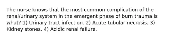 The nurse knows that the most common complication of the renal/urinary system in the emergent phase of burn trauma is what? 1) Urinary tract infection. 2) Acute tubular necrosis. 3) Kidney stones. 4) Acidic renal failure.