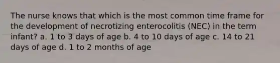 The nurse knows that which is the most common time frame for the development of necrotizing enterocolitis (NEC) in the term infant? a. 1 to 3 days of age b. 4 to 10 days of age c. 14 to 21 days of age d. 1 to 2 months of age