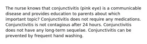 The nurse knows that conjunctivitis (pink eye) is a communicable disease and provides education to parents about which important topic? Conjunctivitis does not require any medications. Conjunctivitis is not contagious after 24 hours. Conjunctivitis does not have any long-term sequelae. Conjunctivitis can be prevented by frequent hand washing.