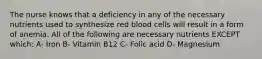 The nurse knows that a deficiency in any of the necessary nutrients used to synthesize red blood cells will result in a form of anemia. All of the following are necessary nutrients EXCEPT which: A- Iron B- Vitamin B12 C- Folic acid D- Magnesium