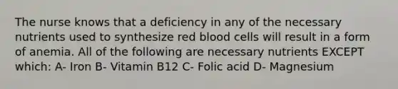 The nurse knows that a deficiency in any of the necessary nutrients used to synthesize red blood cells will result in a form of anemia. All of the following are necessary nutrients EXCEPT which: A- Iron B- Vitamin B12 C- Folic acid D- Magnesium