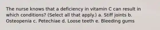 The nurse knows that a deficiency in vitamin C can result in which conditions? (Select all that apply.) a. Stiff joints b. Osteopenia c. Petechiae d. Loose teeth e. Bleeding gums