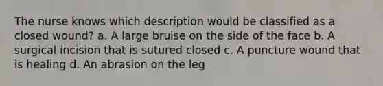 The nurse knows which description would be classified as a closed wound? a. A large bruise on the side of the face b. A surgical incision that is sutured closed c. A puncture wound that is healing d. An abrasion on the leg