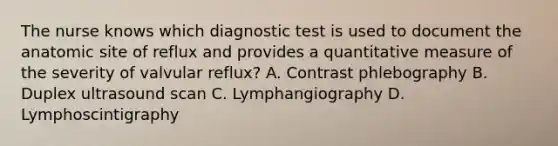 The nurse knows which diagnostic test is used to document the anatomic site of reflux and provides a quantitative measure of the severity of valvular reflux? A. Contrast phlebography B. Duplex ultrasound scan C. Lymphangiography D. Lymphoscintigraphy