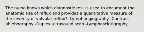 The nurse knows which diagnostic test is used to document the anatomic site of reflux and provides a quantitative measure of the severity of valvular reflux? -Lymphangiography -Contrast phlebography -Duplex ultrasound scan -Lymphoscintigraphy