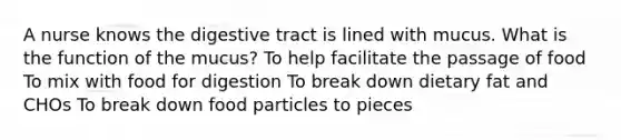 A nurse knows the digestive tract is lined with mucus. What is the function of the mucus? To help facilitate the passage of food To mix with food for digestion To break down dietary fat and CHOs To break down food particles to pieces