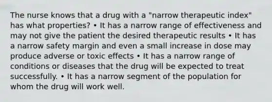 The nurse knows that a drug with a "narrow therapeutic index" has what properties? • It has a narrow range of effectiveness and may not give the patient the desired therapeutic results • It has a narrow safety margin and even a small increase in dose may produce adverse or toxic effects • It has a narrow range of conditions or diseases that the drug will be expected to treat successfully. • It has a narrow segment of the population for whom the drug will work well.