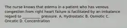 The nurse knows that edema in a patient who has venous congestion from right heart failure is facilitated by an imbalance regard to __________ pressure. A. Hydrostatic B. Osmotic C. Oncotic D. Concentration