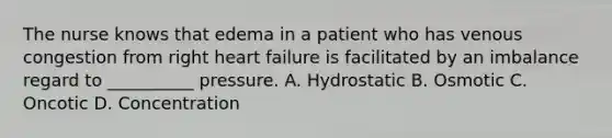 The nurse knows that edema in a patient who has venous congestion from right heart failure is facilitated by an imbalance regard to __________ pressure. A. Hydrostatic B. Osmotic C. Oncotic D. Concentration