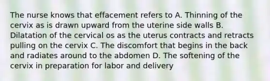 The nurse knows that effacement refers to A. Thinning of the cervix as is drawn upward from the uterine side walls B. Dilatation of the cervical os as the uterus contracts and retracts pulling on the cervix C. The discomfort that begins in the back and radiates around to the abdomen D. The softening of the cervix in preparation for labor and delivery