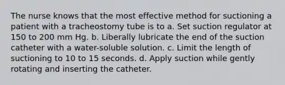 The nurse knows that the most effective method for suctioning a patient with a tracheostomy tube is to a. Set suction regulator at 150 to 200 mm Hg. b. Liberally lubricate the end of the suction catheter with a water-soluble solution. c. Limit the length of suctioning to 10 to 15 seconds. d. Apply suction while gently rotating and inserting the catheter.