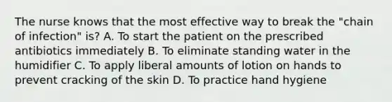 The nurse knows that the most effective way to break the "chain of infection" is? A. To start the patient on the prescribed antibiotics immediately B. To eliminate standing water in the humidifier C. To apply liberal amounts of lotion on hands to prevent cracking of the skin D. To practice hand hygiene