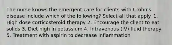 The nurse knows the emergent care for clients with Crohn's disease include which of the following? Select all that apply. 1. High dose corticosteroid therapy 2. Encourage the client to eat solids 3. Diet high in potassium 4. Intravenous (IV) fluid therapy 5. Treatment with aspirin to decrease inflammation