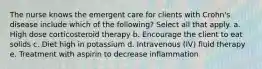 The nurse knows the emergent care for clients with Crohn's disease include which of the following? Select all that apply. a. High dose corticosteroid therapy b. Encourage the client to eat solids c. Diet high in potassium d. Intravenous (IV) fluid therapy e. Treatment with aspirin to decrease inflammation